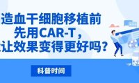 科普时间｜造血干细胞移植前先用CAR-T，能让效果变得更好吗？